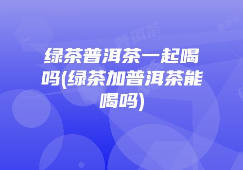 绿茶普洱茶一起喝吗(绿茶加普洱茶能喝吗)