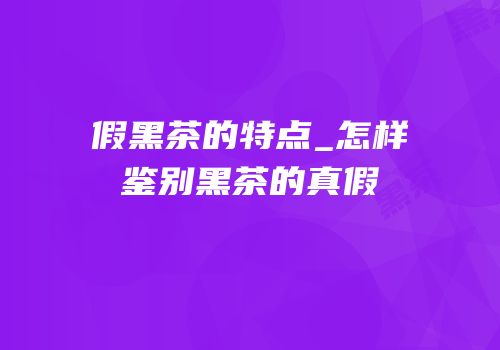 假黑茶的特点_怎样鉴别黑茶的真假