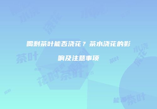 喝剩茶叶能否浇花？茶水浇花的影响及注意事项