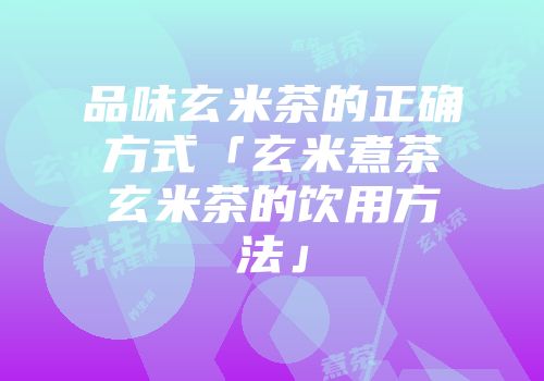 品味玄米茶的正确方式「玄米煮茶玄米茶的饮用方法」