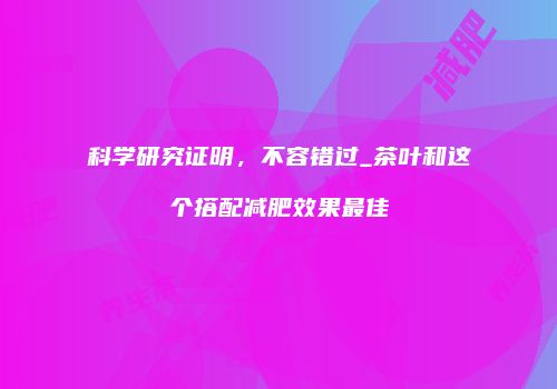 科学研究证明，不容错过_茶叶和这个搭配减肥效果最佳