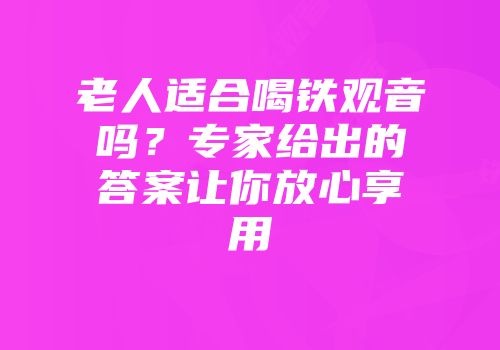 老人适合喝铁观音吗？专家给出的答案让你放心享用