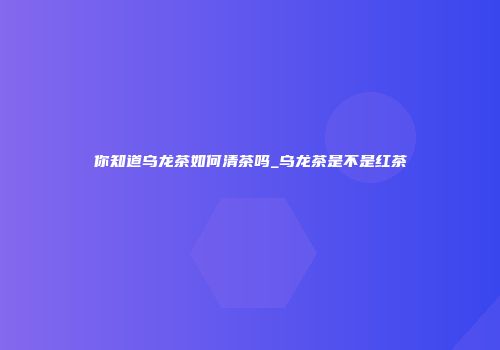 你知道乌龙茶如何清茶吗_乌龙茶是不是红茶