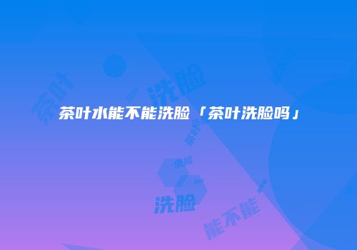 茶叶水能不能洗脸「茶叶洗脸吗」
