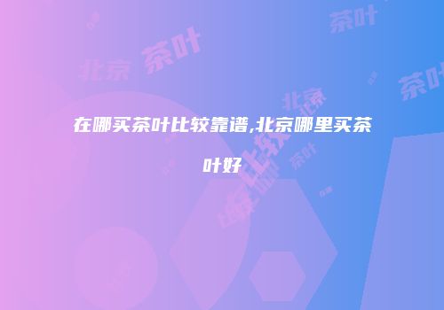 在哪买茶叶比较靠谱,北京哪里买茶叶好