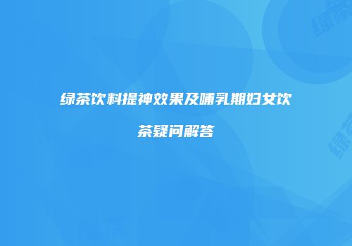 绿茶饮料提神效果及哺乳期妇女饮茶疑问解答