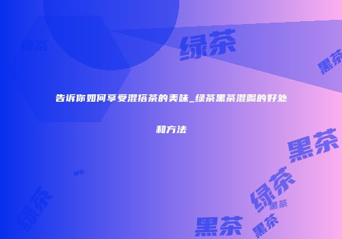 告诉你如何享受混搭茶的美味_绿茶黑茶混喝的好处和方法
