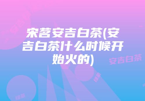 宋茗安吉白茶(安吉白茶什么时候开始火的)