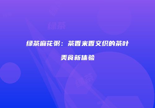 绿茶麻花粥：茶香米香交织的茶叶美食新体验