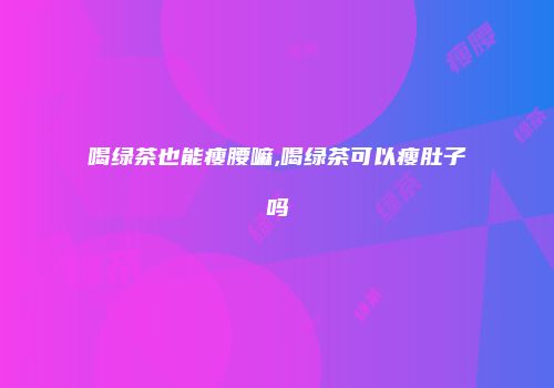 喝绿茶也能瘦腰嘛,喝绿茶可以瘦肚子吗