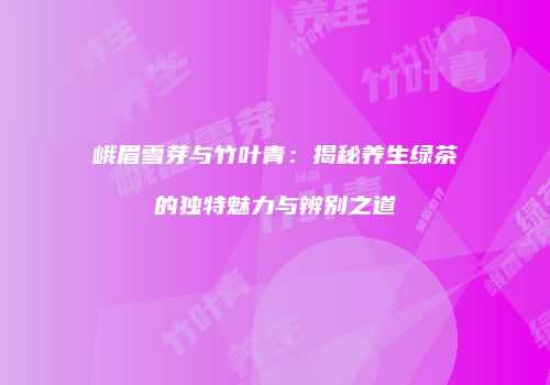 峨眉雪芽与竹叶青：揭秘养生绿茶的独特魅力与辨别之道