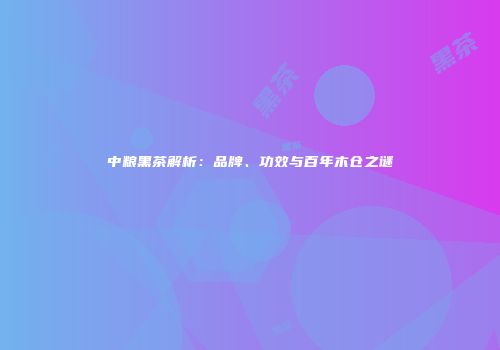 中粮黑茶解析：品牌、功效与百年木仓之谜