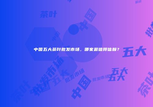 中国五大茶叶批发市场，哪家最值得信赖？