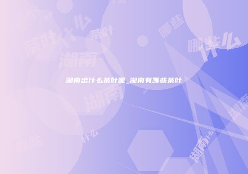 湖南出什么茶叶呢_湖南有哪些茶叶