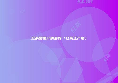 红茶哪里产的最好「红茶正产地」