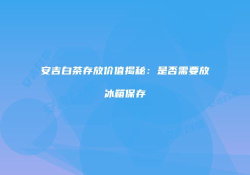 安吉白茶存放价值揭秘：是否需要放冰箱保存