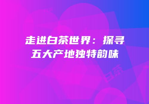 走进白茶世界：探寻五大产地独特韵味