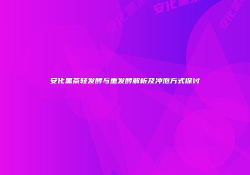安化黑茶轻发酵与重发酵解析及冲泡方式探讨