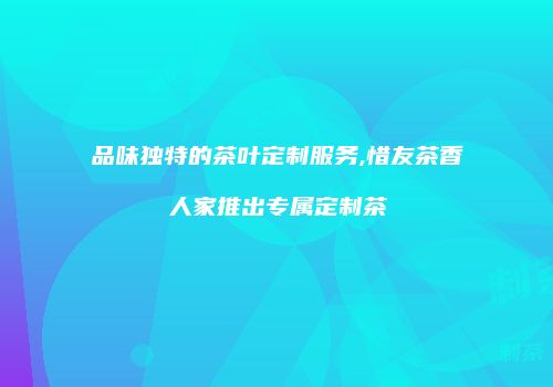 品味独特的茶叶定制服务,惜友茶香人家推出专属定制茶