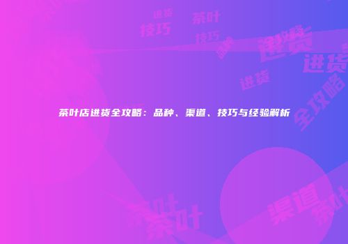 茶叶店进货全攻略：品种、渠道、技巧与经验解析