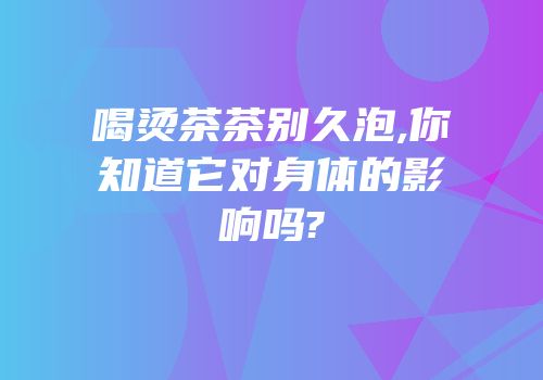喝烫茶茶别久泡,你知道它对身体的影响吗?