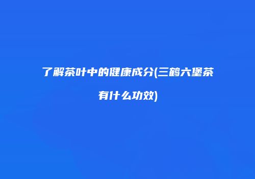 了解茶叶中的健康成分(三鹤六堡茶有什么功效)