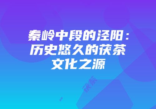 秦岭中段的泾阳：历史悠久的茯茶文化之源
