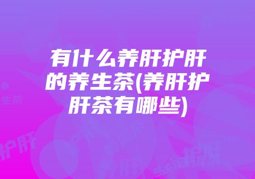 有什么养肝护肝的养生茶(养肝护肝茶有哪些)