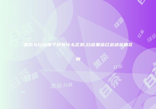 黑茶与白茶哪个好有什么区别,白茶黑茶红茶绿茶的区别