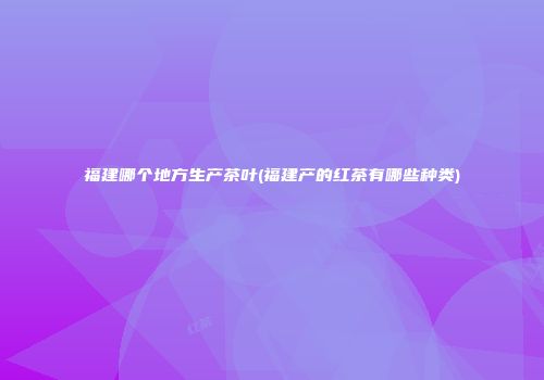 福建哪个地方生产茶叶(福建产的红茶有哪些种类)