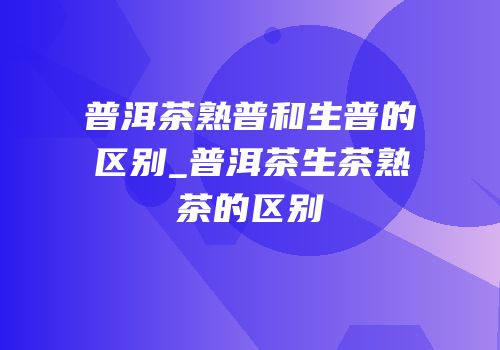普洱茶熟普和生普的区别_普洱茶生茶熟茶的区别