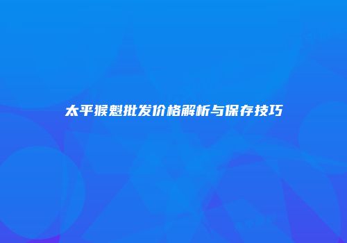 太平猴魁批发价格解析与保存技巧