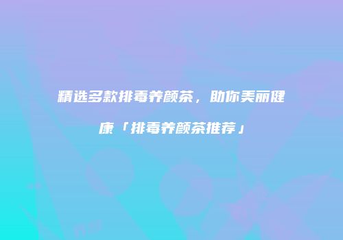 精选多款排毒养颜茶，助你美丽健康「排毒养颜茶推荐」