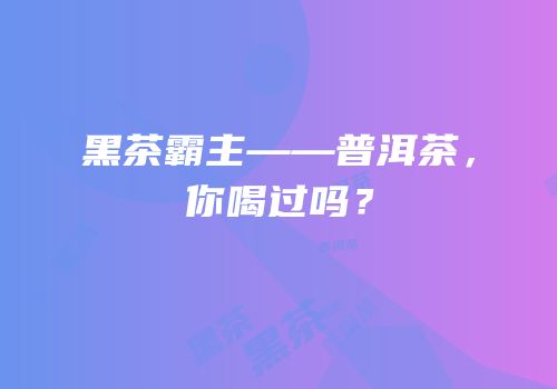 黑茶霸主——普洱茶，你喝过吗？