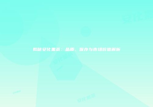 揭秘安化黑茶：品质、保存与市场价值解析