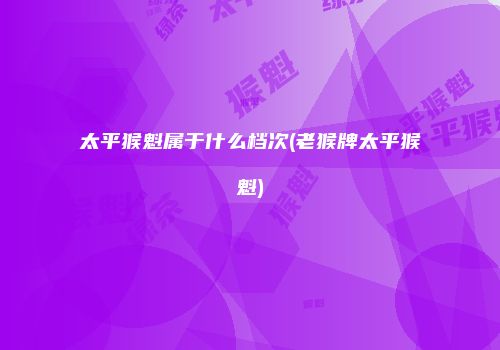 太平猴魁属于什么档次(老猴牌太平猴魁)