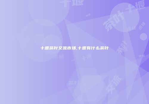 十堰茶叶交流市场,十堰有什么茶叶