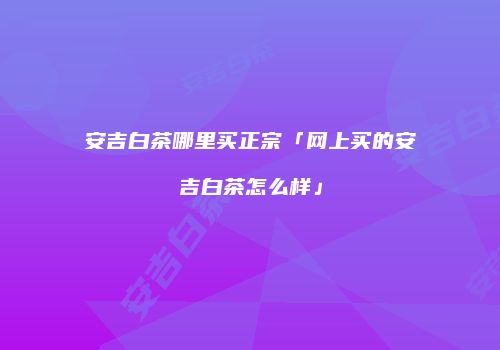 安吉白茶哪里买正宗「网上买的安吉白茶怎么样」