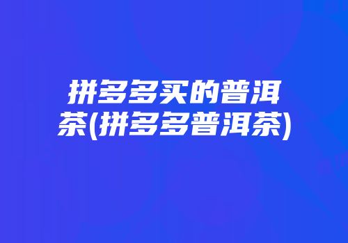 拼多多买的普洱茶(拼多多普洱茶)