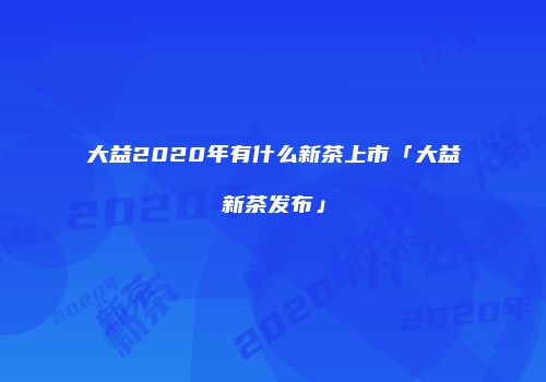 大益2020年有什么新茶上市「大益新茶发布」