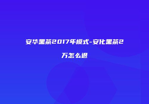 安华黑茶2017年模式-安化黑茶2万怎么退
