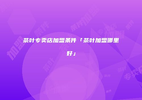 茶叶专卖店加盟条件「茶叶加盟哪里好」