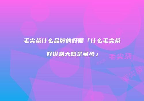 毛尖茶什么品牌的好喝「什么毛尖茶好价格大概是多少」