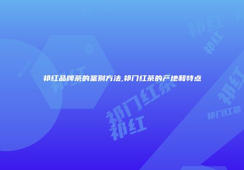 祁红品牌茶的鉴别方法,祁门红茶的产地和特点