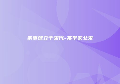 茶事建立于宋代-茶学家北宋