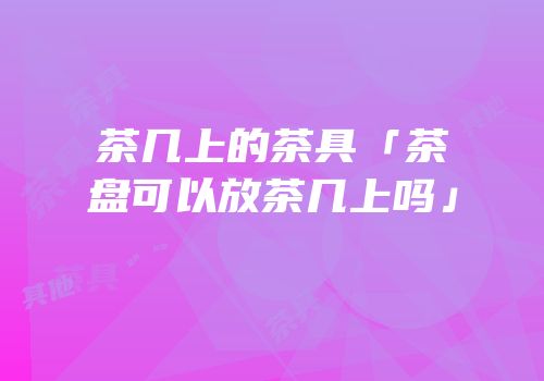 茶几上的茶具「茶盘可以放茶几上吗」