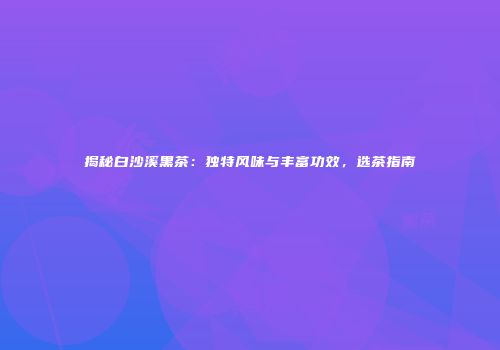 揭秘白沙溪黑茶：独特风味与丰富功效，选茶指南