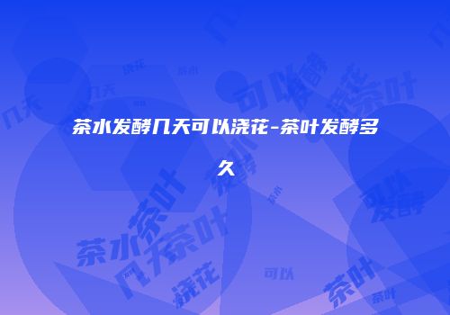茶水发酵几天可以浇花-茶叶发酵多久