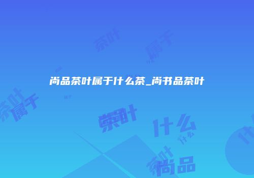 尚品茶叶属于什么茶_尚书品茶叶