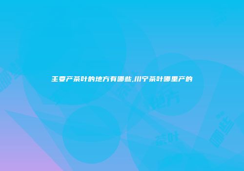 主要产茶叶的地方有哪些,川宁茶叶哪里产的
